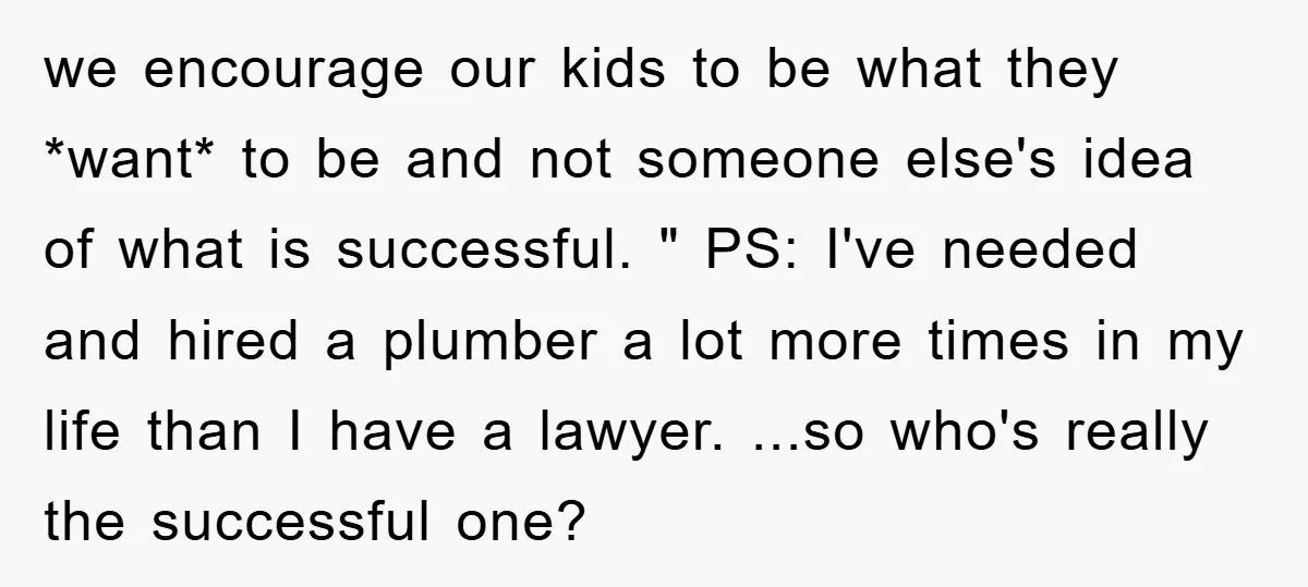 we encourage our kids to be what they *want* to be and not someone else's idea of what is successful. " PS: I've needed and hired a plumber a lot...