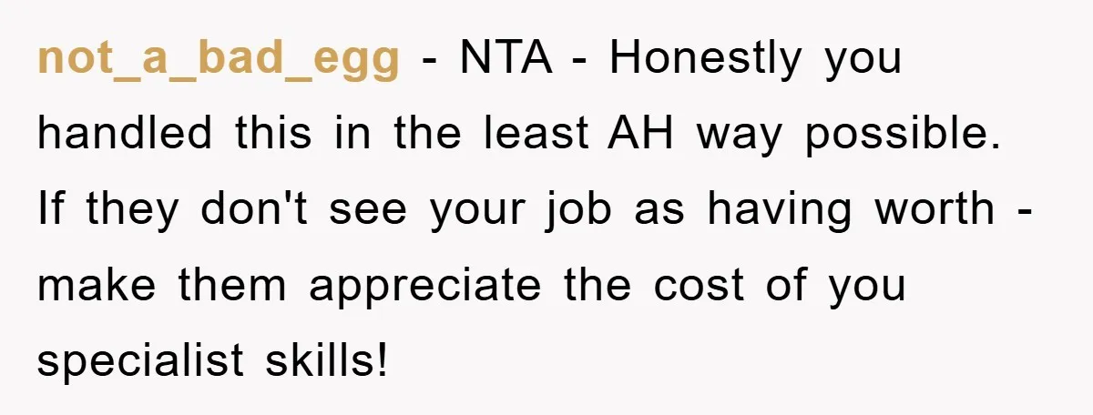 not_a_bad_egg − NTA - Honestly you handled this in the least AH way possible. If they don't see your job as having worth - make them appreciate the cost of...