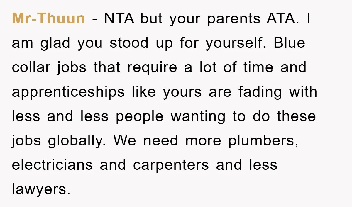Mr-Thuun − NTA but your parents ATA. I am glad you stood up for yourself. Blue collar jobs that require a lot of time and apprenticeships like yours are fading...