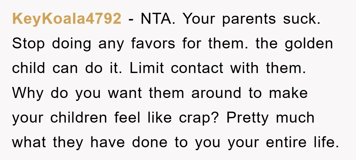 KeyKoala4792 − NTA. Your parents suck. Stop doing any favors for them. the golden child can do it. Limit contact with them. Why do you want them around to make...