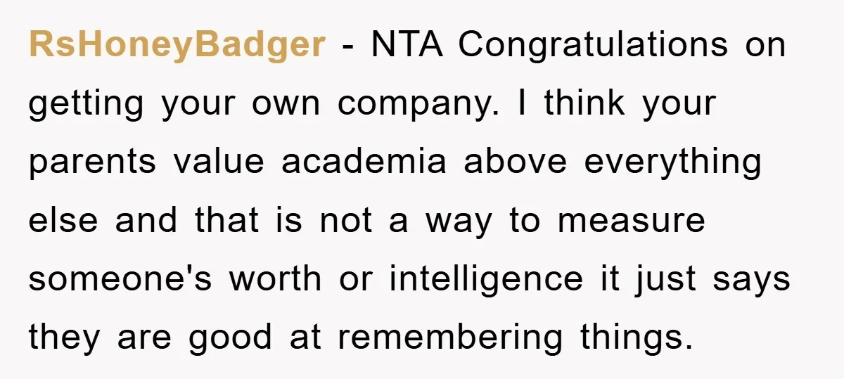 RsHoneyBadger − NTA Congratulations on getting your own company. I think your parents value academia above everything else and that is not a way to measure someone's worth or intelligence...