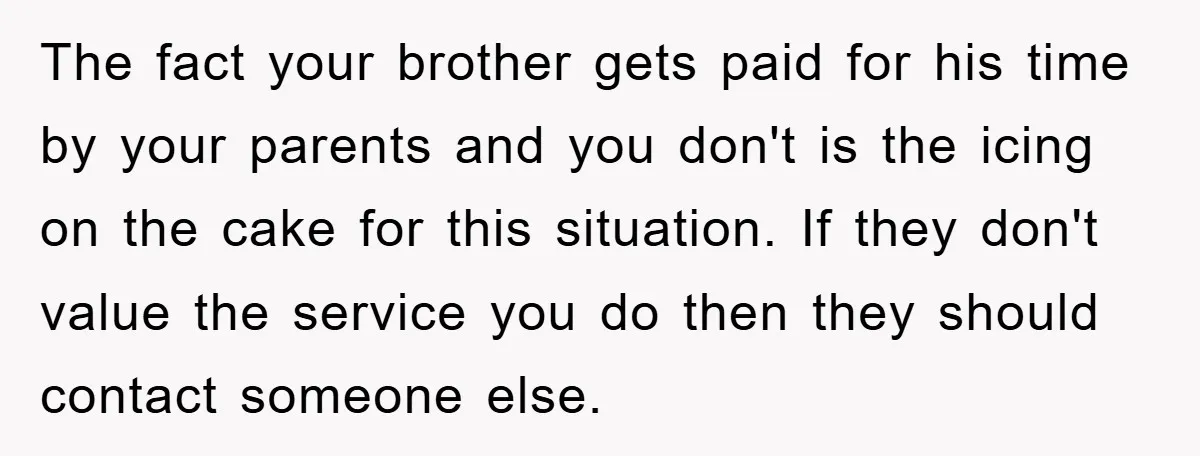The fact your brother gets paid for his time by your parents and you don't is the icing on the cake for this situation. If they don't value the service...