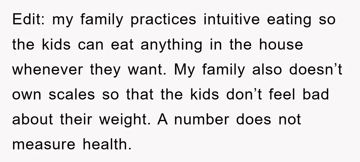Edit: my family practices intuitive eating so the kids can eat anything in the house whenever they want. My family also doesn’t own scales so that the kids don’t feel...