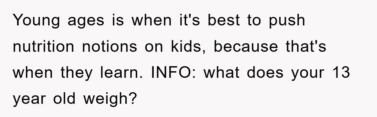 Young ages is when it's best to push nutrition notions on kids, because that's when they learn. INFO: what does your 13 year old weigh?