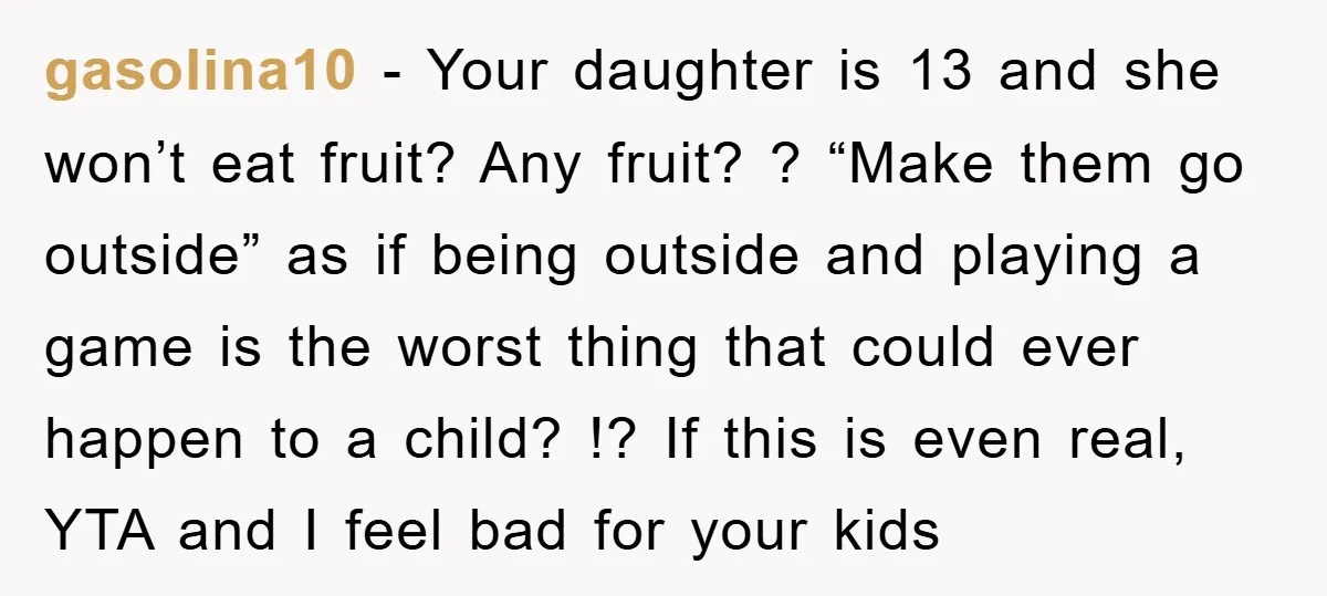 gasolina10 − Your daughter is 13 and she won’t eat fruit? Any fruit? ? “Make them go outside” as if being outside and playing a game is the worst thing...