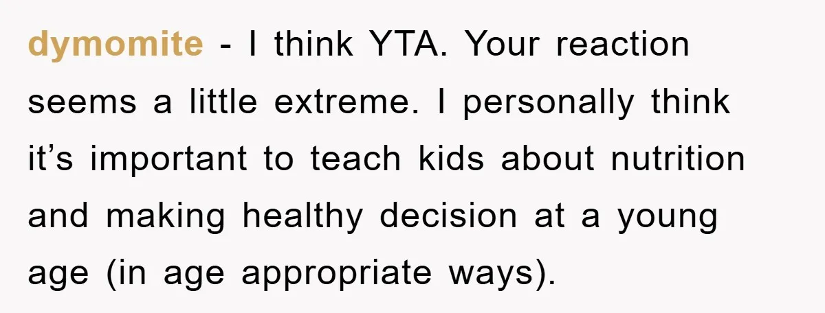 dymomite − I think YTA. Your reaction seems a little extreme. I personally think it’s important to teach kids about nutrition and making healthy decision at a young age (in...