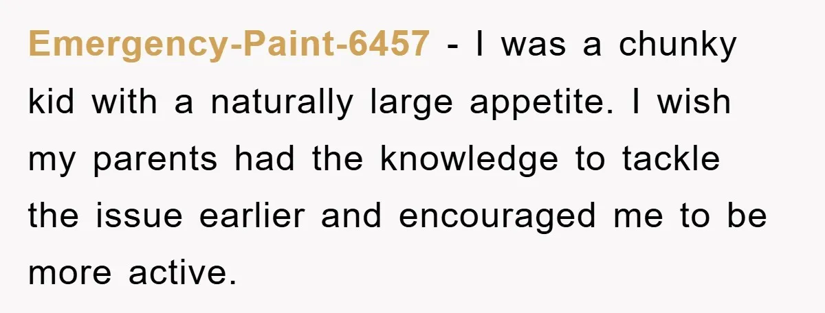 Emergency-Paint-6457 − I was a chunky kid with a naturally large appetite. I wish my parents had the knowledge to tackle the issue earlier and encouraged me to be more...
