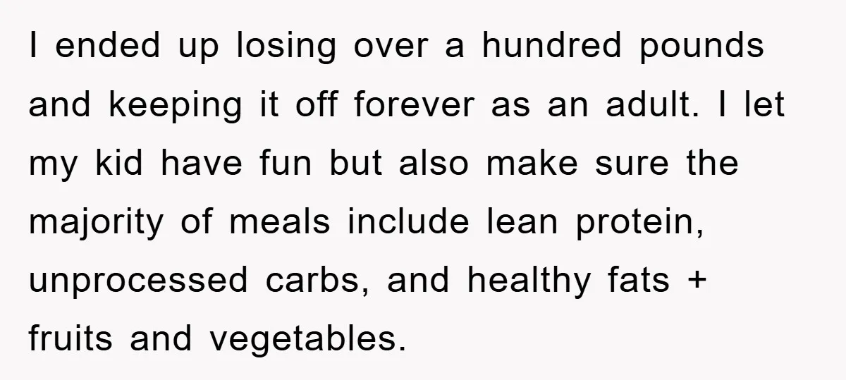I ended up losing over a hundred pounds and keeping it off forever as an adult. I let my kid have fun but also make sure the majority of meals...