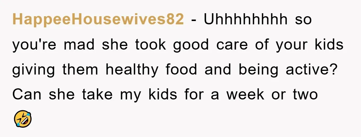 HappeeHousewives82 − Uhhhhhhhh so you're mad she took good care of your kids giving them healthy food and being active? Can she take my kids for a week or two...