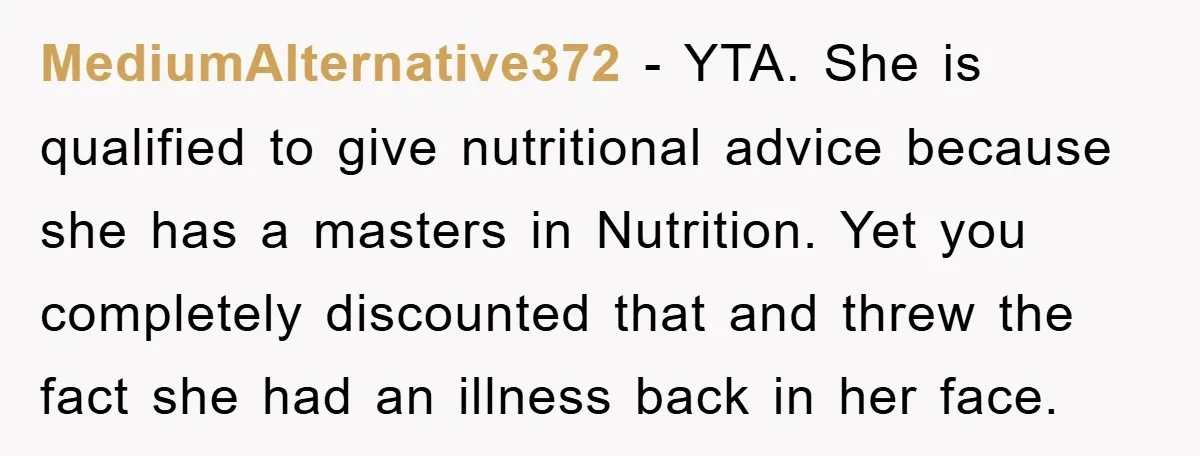 MediumAlternative372 − YTA. She is qualified to give nutritional advice because she has a masters in Nutrition. Yet you completely discounted that and threw the fact she had an illness...