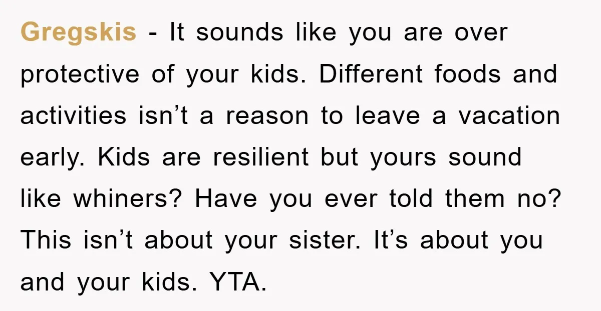 Gregskis − It sounds like you are over protective of your kids. Different foods and activities isn’t a reason to leave a vacation early. Kids are resilient but yours sound...