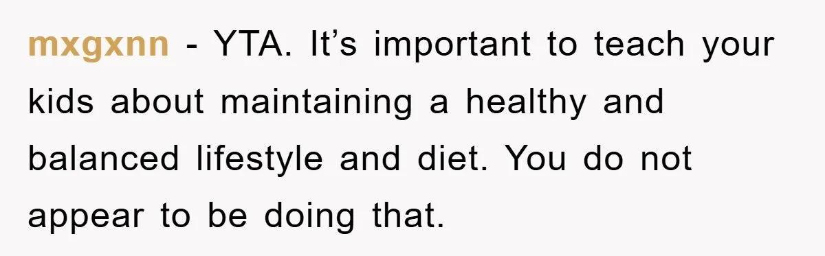 mxgxnn − YTA. It’s important to teach your kids about maintaining a healthy and balanced lifestyle and diet. You do not appear to be doing that.