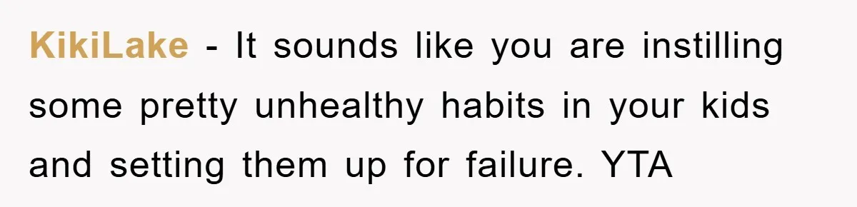 KikiLake − It sounds like you are instilling some pretty unhealthy habits in your kids and setting them up for failure. YTA