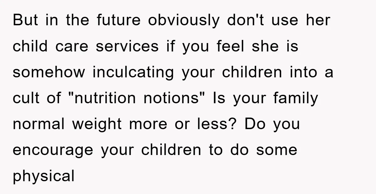 But in the future obviously don't use her child care services if you feel she is somehow inculcating your children into a cult of "nutrition notions" Is your family normal...