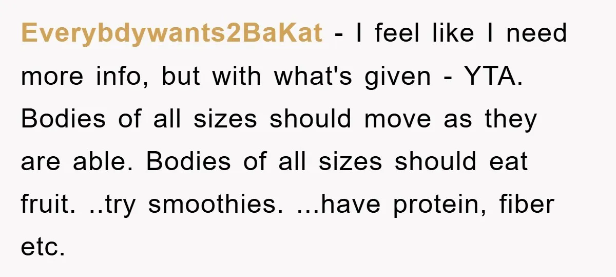 Everybdywants2BaKat − I feel like I need more info, but with what's given - YTA. Bodies of all sizes should move as they are able. Bodies of all sizes should...