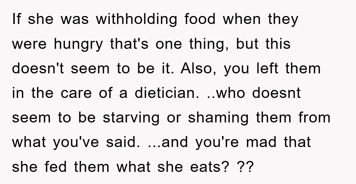 If she was withholding food when they were hungry that's one thing, but this doesn't seem to be it. Also, you left them in the care of a dietician. ..who...