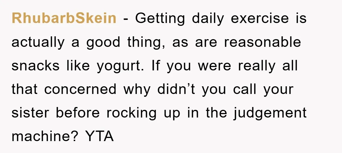 RhubarbSkein − Getting daily exercise is actually a good thing, as are reasonable snacks like yogurt. If you were really all that concerned why didn’t you call your sister before...