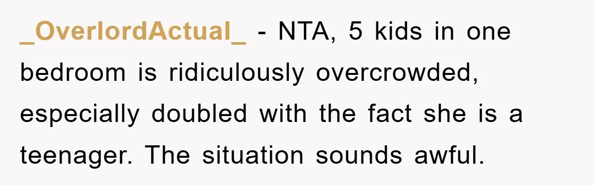 _OverlordActual_ − NTA, 5 kids in one bedroom is ridiculously overcrowded, especially doubled with the fact she is a teenager. The situation sounds awful.