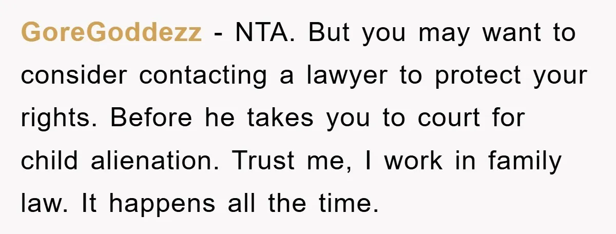 GoreGoddezz − NTA. But you may want to consider contacting a lawyer to protect your rights. Before he takes you to court for child alienation. Trust me, I work in...