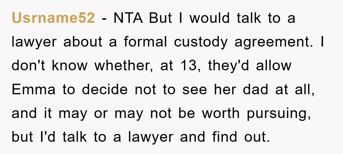 Usrname52 − NTA But I would talk to a lawyer about a formal custody agreement. I don't know whether, at 13, they'd allow Emma to decide not to see her...