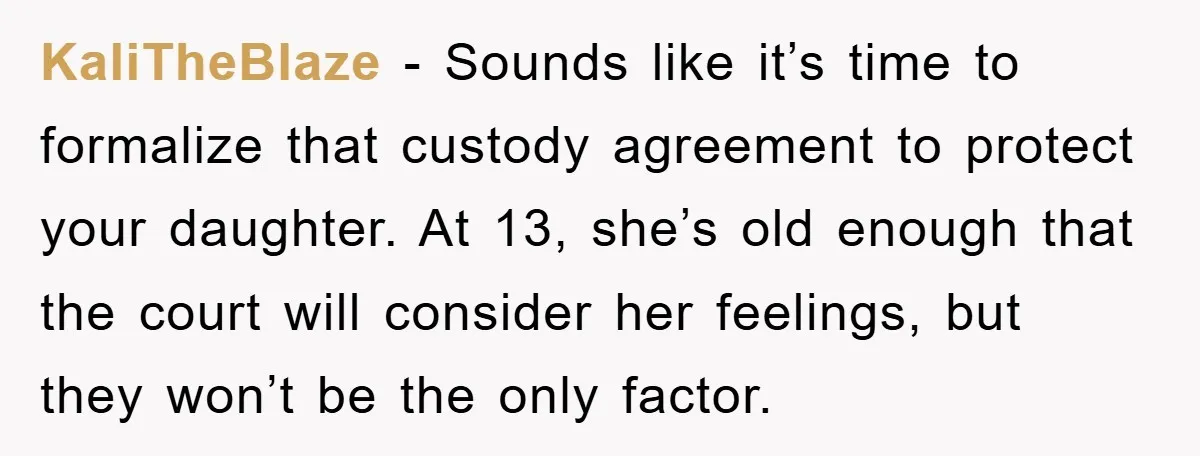 KaliTheBlaze − Sounds like it’s time to formalize that custody agreement to protect your daughter. At 13, she’s old enough that the court will consider her feelings, but they won’t...
