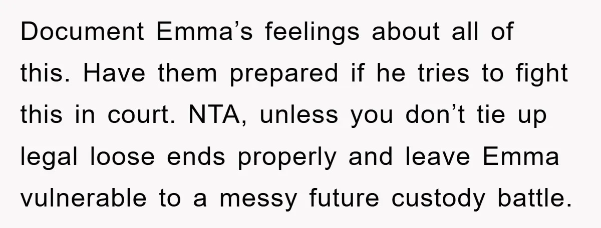Document Emma’s feelings about all of this. Have them prepared if he tries to fight this in court. NTA, unless you don’t tie up legal loose ends properly and leave...