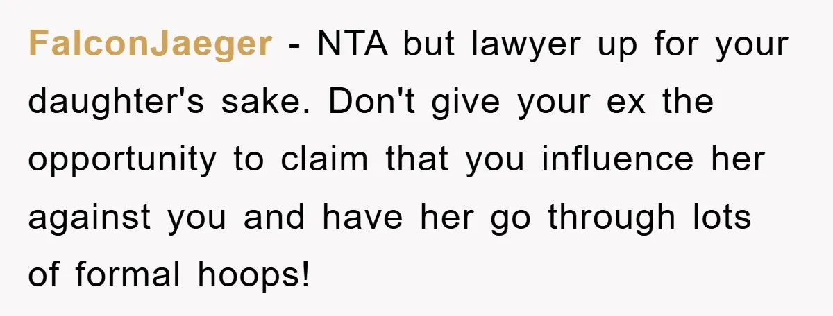 FalconJaeger − NTA but lawyer up for your daughter's sake. Don't give your ex the opportunity to claim that you influence her against you and have her go through lots...