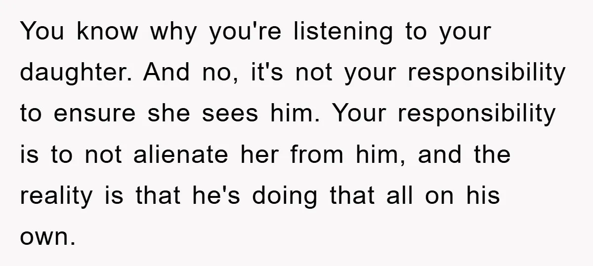 You know why you're listening to your daughter. And no, it's not your responsibility to ensure she sees him. Your responsibility is to not alienate her from him, and the...