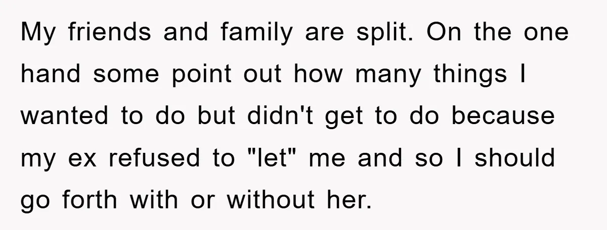 My friends and family are split. On the one hand some point out how many things I wanted to do but didn't get to do because my ex refused to...