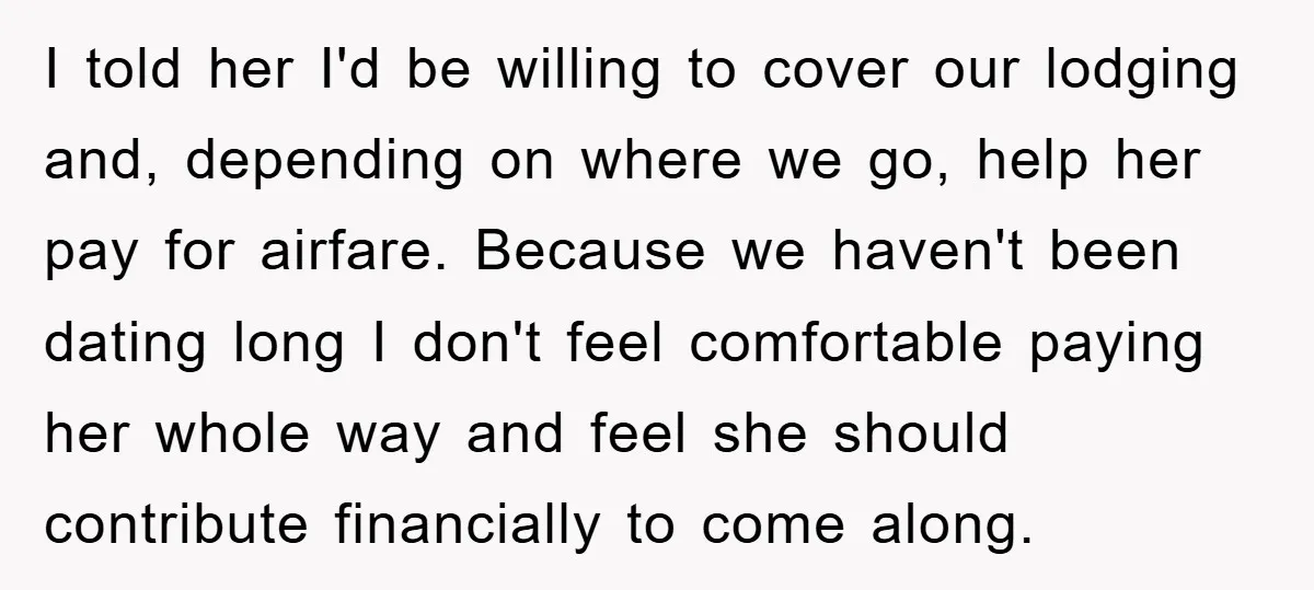 I told her I'd be willing to cover our lodging and, depending on where we go, help her pay for airfare. Because we haven't been dating long I don't feel...
