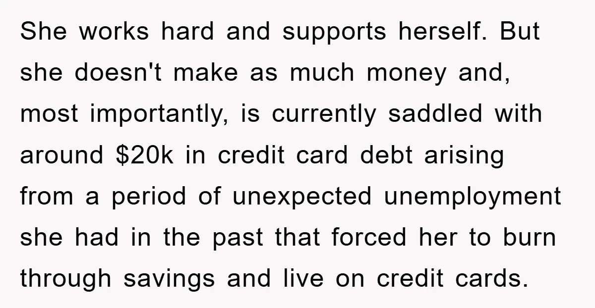She works hard and supports herself. But she doesn't make as much money and, most importantly, is currently saddled with around $20k in credit card debt arising from a period...