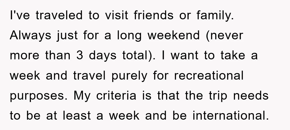 I've traveled to visit friends or family. Always just for a long weekend (never more than 3 days total). I want to take a week and travel purely for recreational...