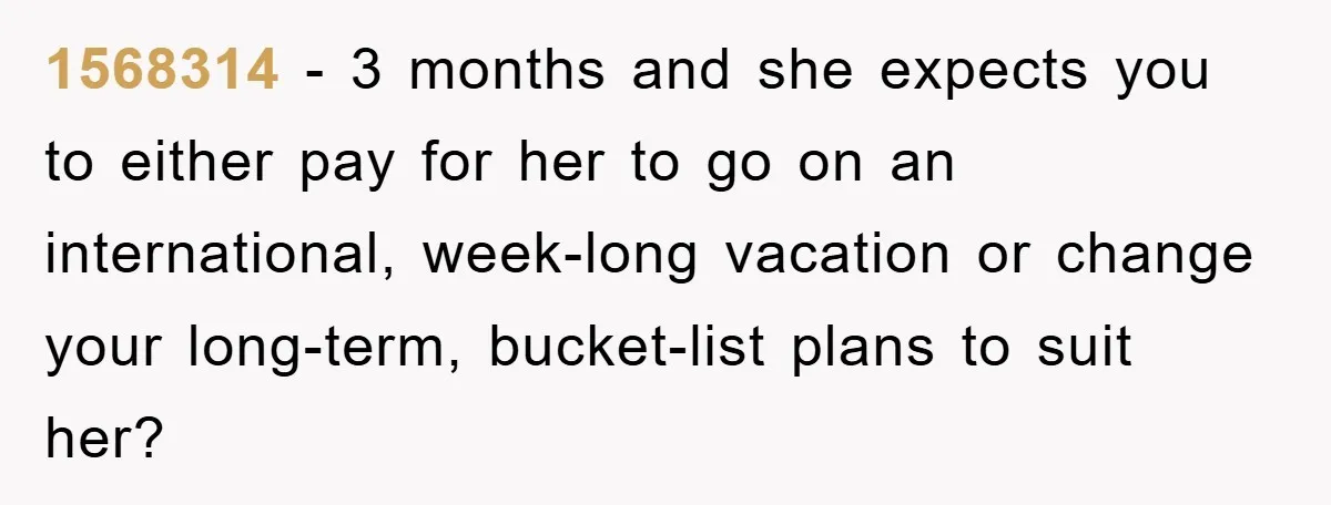 1568314 − 3 months and she expects you to either pay for her to go on an international, week-long vacation or change your long-term, bucket-list plans to suit her?