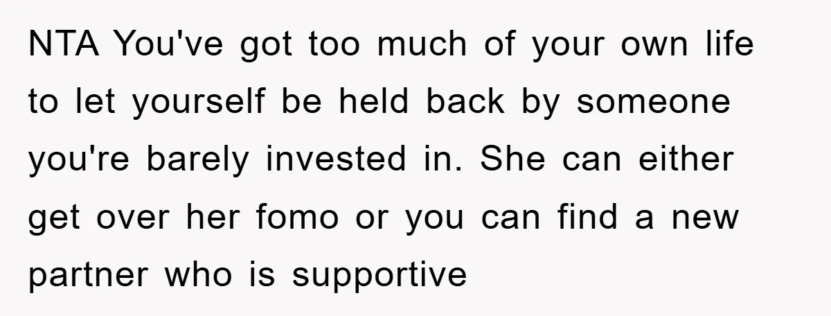 NTA You've got too much of your own life to let yourself be held back by someone you're barely invested in. She can either get over her fomo or you...