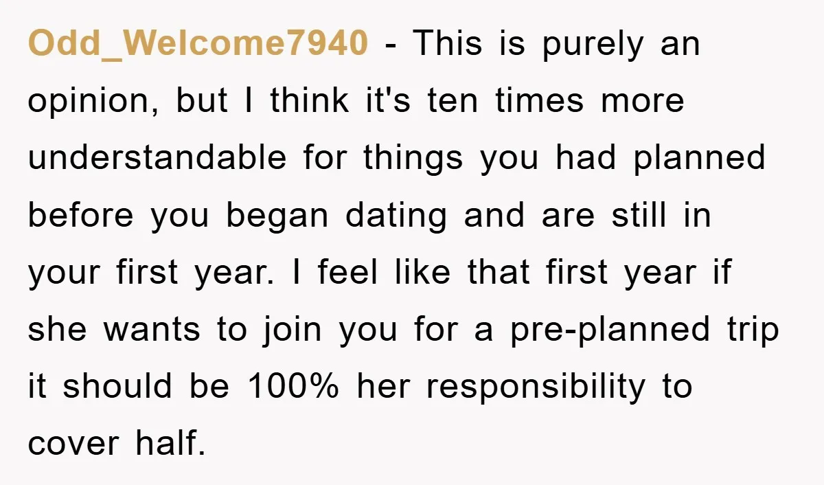 Odd_Welcome7940 − This is purely an opinion, but I think it's ten times more understandable for things you had planned before you began dating and are still in your first...