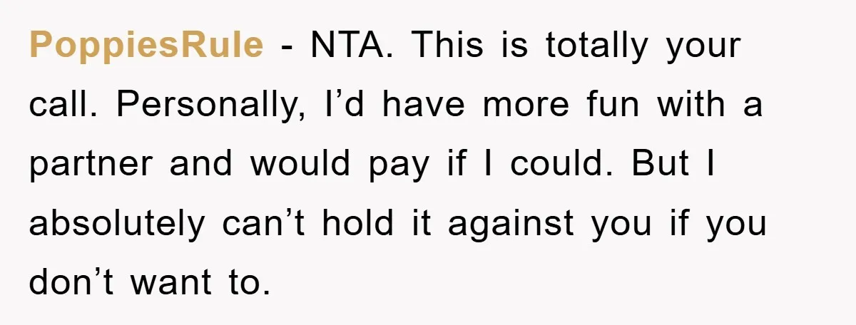 PoppiesRule − NTA. This is totally your call. Personally, I’d have more fun with a partner and would pay if I could. But I absolutely can’t hold it against you...