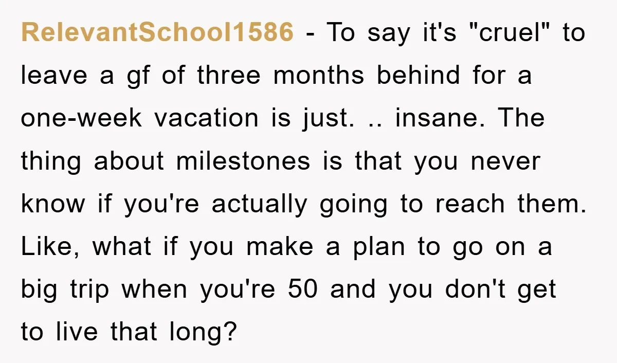 RelevantSchool1586 − To say it's "cruel" to leave a gf of three months behind for a one-week vacation is just. .. insane. The thing about milestones is that you never...