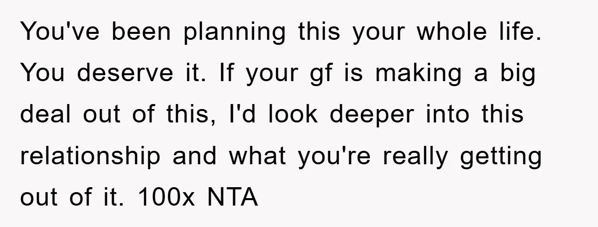 You've been planning this your whole life. You deserve it. If your gf is making a big deal out of this, I'd look deeper into this relationship and what you're...