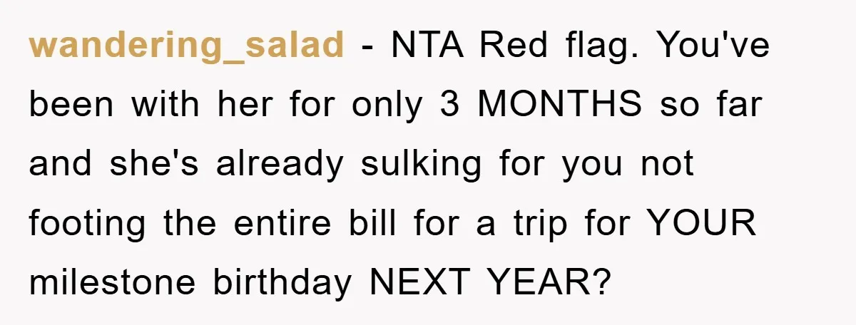 wandering_salad − NTA Red flag. You've been with her for only 3 MONTHS so far and she's already sulking for you not footing the entire bill for a trip for...