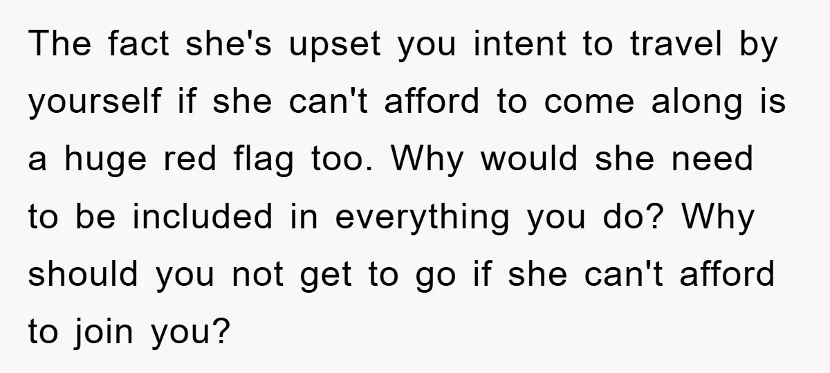 The fact she's upset you intent to travel by yourself if she can't afford to come along is a huge red flag too. Why would she need to be included...