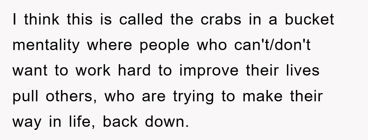I think this is called the crabs in a bucket mentality where people who can't/don't want to work hard to improve their lives pull others, who are trying to make...