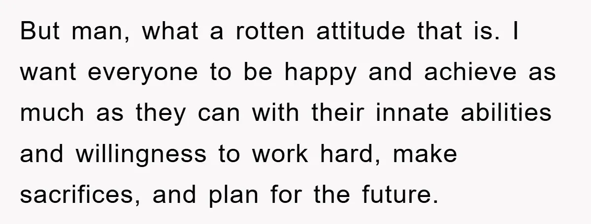 But man, what a rotten attitude that is. I want everyone to be happy and achieve as much as they can with their innate abilities and willingness to work hard,...