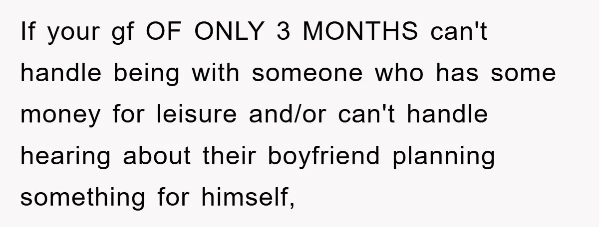 If your gf OF ONLY 3 MONTHS can't handle being with someone who has some money for leisure and/or can't handle hearing about their boyfriend planning something for himself,