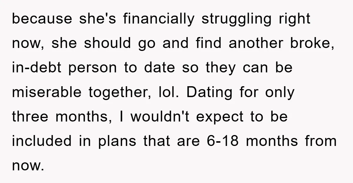 because she's financially struggling right now, she should go and find another broke, in-debt person to date so they can be miserable together, lol. Dating for only three months, I...