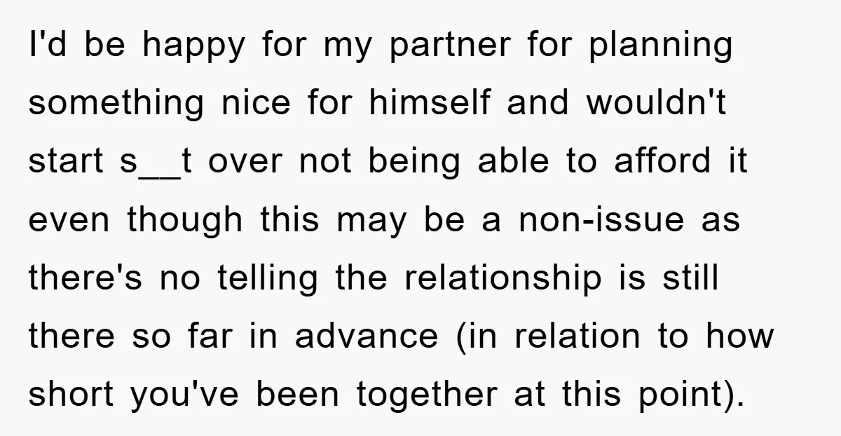 I'd be happy for my partner for planning something nice for himself and wouldn't start s__t over not being able to afford it even though this may be a non-issue...