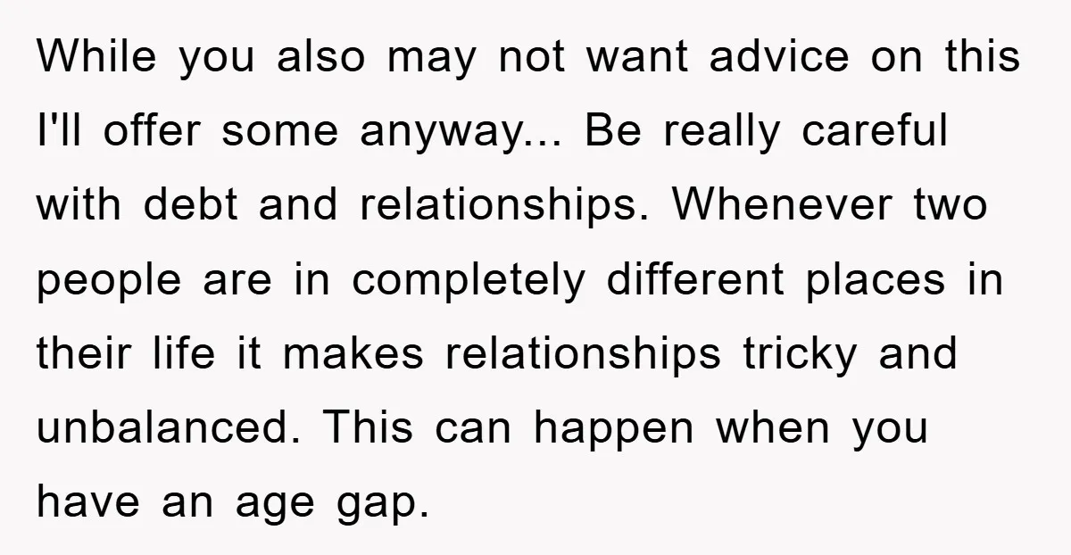 While you also may not want advice on this I'll offer some anyway... Be really careful with debt and relationships. Whenever two people are in completely different places in their...