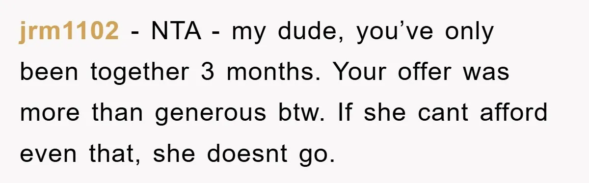 jrm1102 − NTA - my dude, you’ve only been together 3 months. Your offer was more than generous btw. If she cant afford even that, she doesnt go.