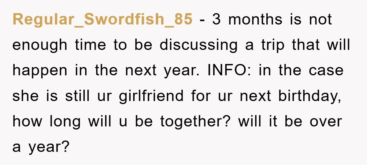 Regular_Swordfish_85 − 3 months is not enough time to be discussing a trip that will happen in the next year. INFO: in the case she is still ur girlfriend for...