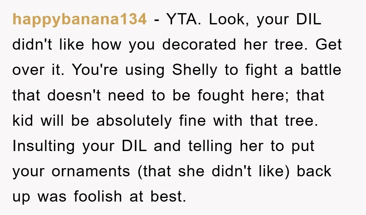 happybanana134 − YTA. Look, your DIL didn't like how you decorated her tree. Get over it. You're using Shelly to fight a battle that doesn't need to be fought here;...