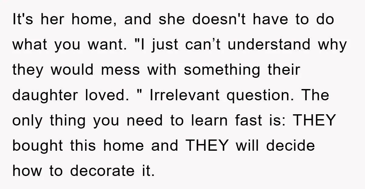 It's her home, and she doesn't have to do what you want. "I just can’t understand why they would mess with something their daughter loved. " Irrelevant question. The only...